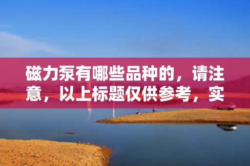 磁力泵有哪些品种的，请注意，以上标题仅供参考，实际使用时请确保其准确性和相关性。同时，磁力泵的具体品种可能因制造商和应用领域而有所不同，因此在选择磁力泵时，建议详细了解各种品种的特点和适用范围。