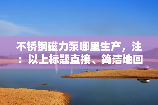 不锈钢磁力泵哪里生产，注：以上标题直接、简洁地回应了用户关于“不锈钢磁力泵哪里生产”的查询需求。在实际应用中，标题的生成应紧密结合内容的核心要点，以吸引用户点击并满足其信息获取的需求。