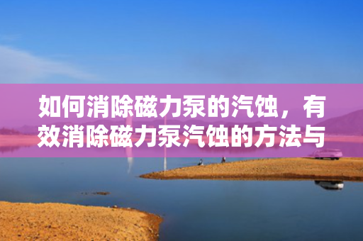 如何消除磁力泵的汽蚀，有效消除磁力泵汽蚀的方法与策略