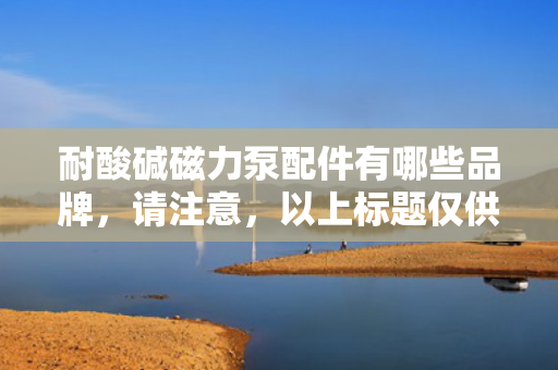 耐酸碱磁力泵配件有哪些品牌，请注意，以上标题仅供参考，具体选择应根据实际需求和内容进行调整。同时，在撰写文章时，应确保内容的准确性、客观性和完整性，以便为读者提供有价值的信息。
