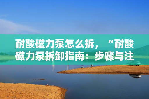 耐酸磁力泵怎么拆，“耐酸磁力泵拆卸指南：步骤与注意事项一览”