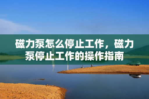 磁力泵怎么停止工作，磁力泵停止工作的操作指南