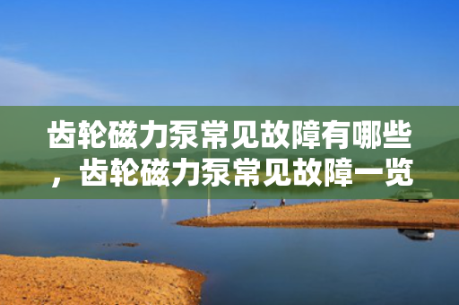 齿轮磁力泵常见故障有哪些，齿轮磁力泵常见故障一览：从轴折断到流量不足的全解析