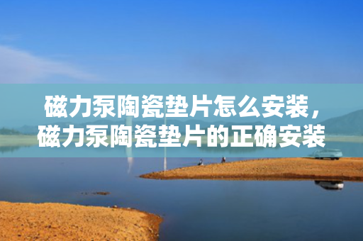 磁力泵陶瓷垫片怎么安装，磁力泵陶瓷垫片的正确安装方法