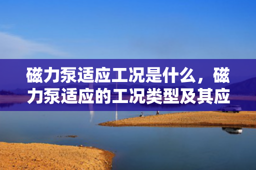 磁力泵适应工况是什么，磁力泵适应的工况类型及其应用范围概述