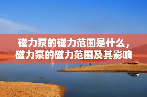 磁力泵的磁力范围是什么，磁力泵的磁力范围及其影响因素解析