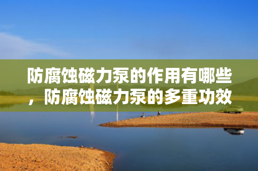 防腐蚀磁力泵的作用有哪些，防腐蚀磁力泵的多重功效与应用领域解析