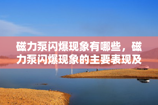 磁力泵闪爆现象有哪些，磁力泵闪爆现象的主要表现及识别方法
