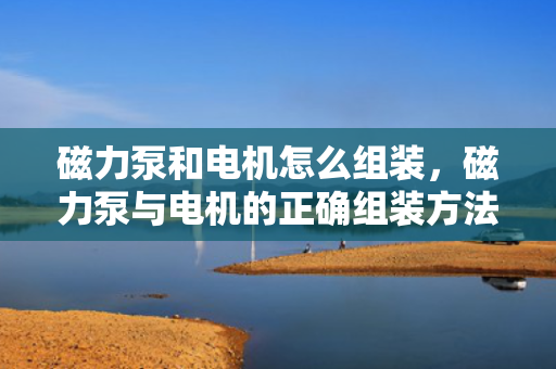 磁力泵和电机怎么组装，磁力泵与电机的正确组装方法