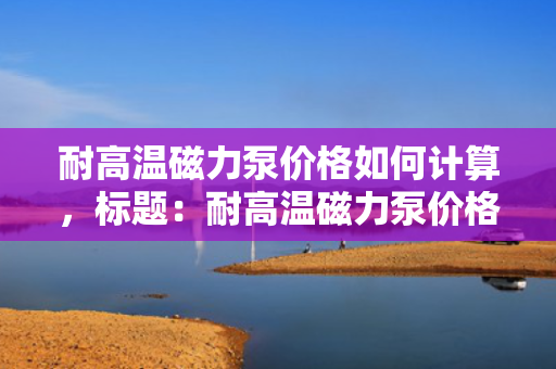 耐高温磁力泵价格如何计算，标题：耐高温磁力泵价格计算方式解析