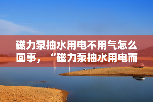 磁力泵抽水用电不用气怎么回事，“磁力泵抽水用电而非气体驱动的原理解析”