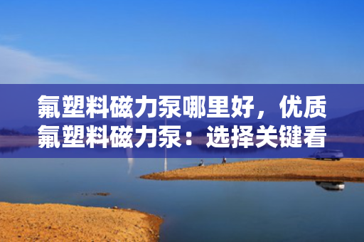 氟塑料磁力泵哪里好，优质氟塑料磁力泵：选择关键看这些，让你轻松找到最佳产品！