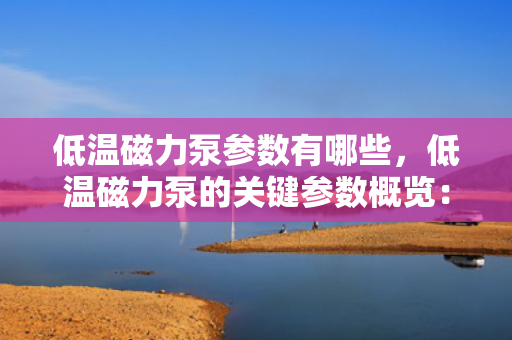 低温磁力泵参数有哪些，低温磁力泵的关键参数概览：从性能到规格的全面解析