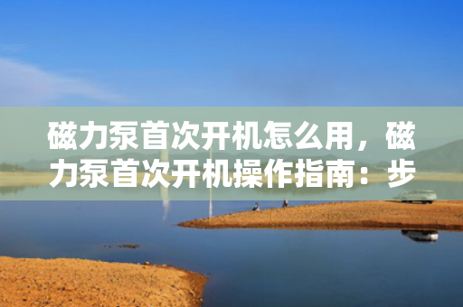 磁力泵首次开机怎么用，磁力泵首次开机操作指南：步骤与注意事项一览