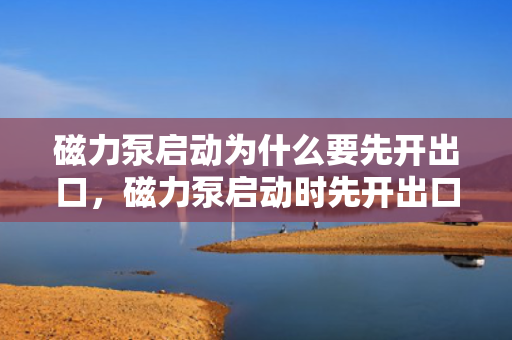 磁力泵启动为什么要先开出口，磁力泵启动时先开出口的原因：确保顺畅启动与运行安全