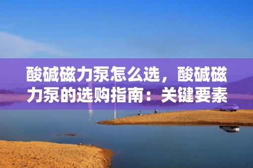 酸碱磁力泵怎么选，酸碱磁力泵的选购指南：关键要素与实用技巧