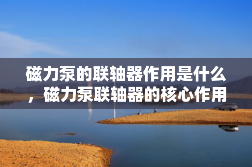 磁力泵的联轴器作用是什么，磁力泵联轴器的核心作用：实现无接触扭矩传输与密封隔离