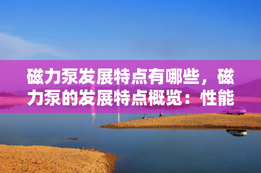 磁力泵发展特点有哪些，磁力泵的发展特点概览：性能优势与技术创新并行