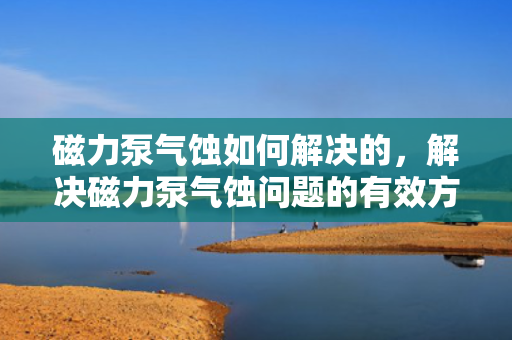 磁力泵气蚀如何解决的，解决磁力泵气蚀问题的有效方法