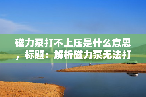 磁力泵打不上压是什么意思，标题：解析磁力泵无法打上压力的原因及解决方案
