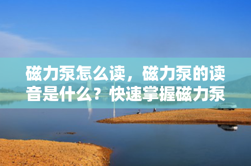 磁力泵怎么读，磁力泵的读音是什么？快速掌握磁力泵准确发音方法