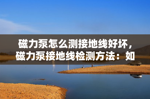 磁力泵怎么测接地线好坏，磁力泵接地线检测方法：如何准确判断接地线的好坏