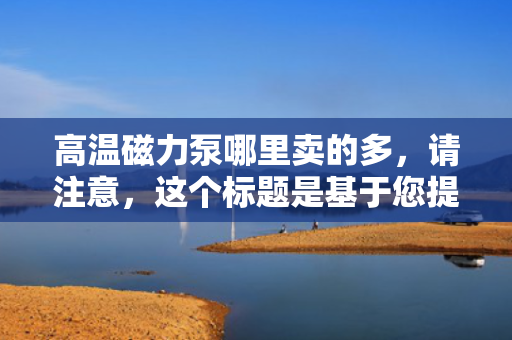高温磁力泵哪里卖的多，请注意，这个标题是基于您提供的内容生成的，但可能不完全符合您期望的具体性或搜索引擎优化标准。您可以根据需要进行调整。同时，由于我无法实时访问互联网数据，我无法提供关于具体销售地点或销售数量的最新信息。