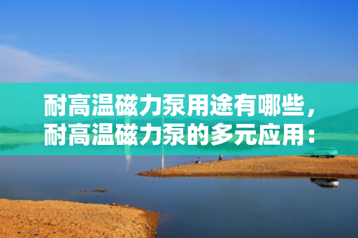 耐高温磁力泵用途有哪些，耐高温磁力泵的多元应用：探索其在工业领域的关键作用