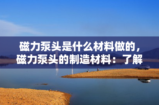 磁力泵头是什么材料做的，磁力泵头的制造材料：了解其主要构成与特性