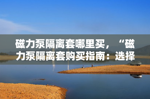 磁力泵隔离套哪里买，“磁力泵隔离套购买指南：选择正规渠道，确保品质与性能”