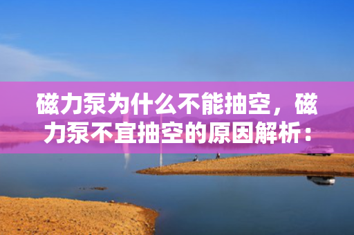 磁力泵为什么不能抽空，磁力泵不宜抽空的原因解析：工作机理与抽空风险探讨