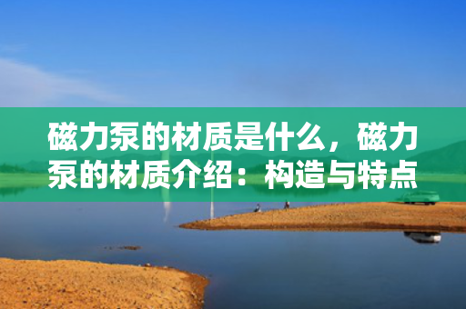 磁力泵的材质是什么，磁力泵的材质介绍：构造与特点一览
