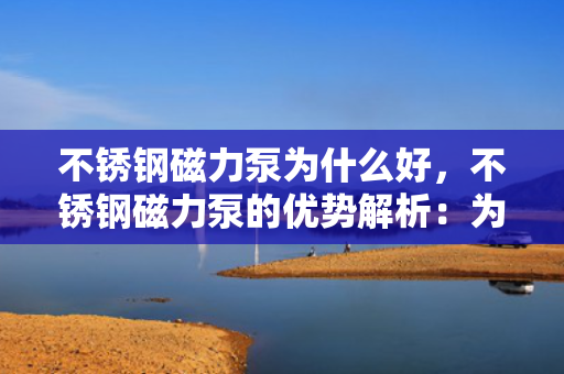 不锈钢磁力泵为什么好，不锈钢磁力泵的优势解析：为何成为优选设备