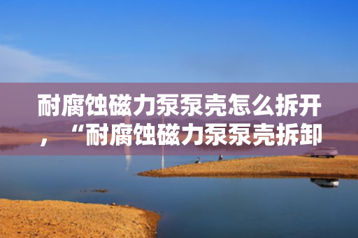 耐腐蚀磁力泵泵壳怎么拆开，“耐腐蚀磁力泵泵壳拆卸方法指南”