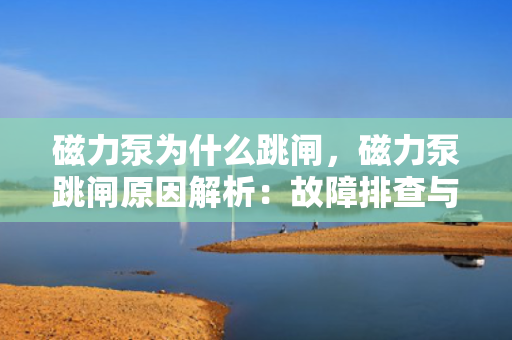 磁力泵为什么跳闸，磁力泵跳闸原因解析：故障排查与维护指南