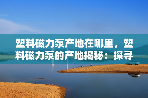塑料磁力泵产地在哪里，塑料磁力泵的产地揭秘：探寻高品质塑料磁力泵的制造之源