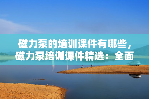 磁力泵的培训课件有哪些，磁力泵培训课件精?。喝娼馕龃帕Ρ迷怼⒉僮骷拔ひ? title=