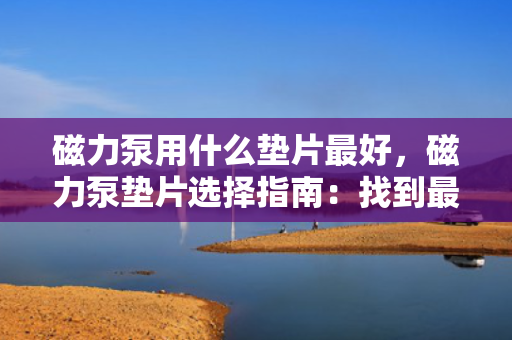 磁力泵用什么垫片最好，磁力泵垫片选择指南：找到最适合您的磁力泵的垫片材料