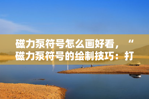 磁力泵符号怎么画好看，“磁力泵符号的绘制技巧：打造美观且专业的图示”