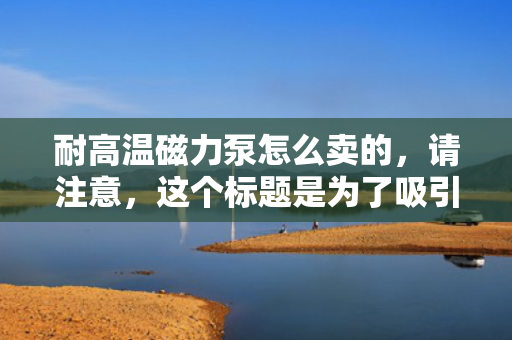 耐高温磁力泵怎么卖的，请注意，这个标题是为了吸引读者点击并了解更多关于耐高温磁力泵的销售信息。然而，由于我并不知道具体的销售细节和价格信息，这个标题仅作为示例提供。在实际应用中，您可能需要根据具体的产品信息、市场情况和目标受众来调整标题。