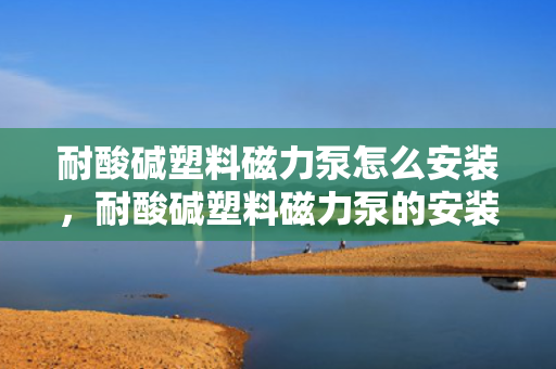 耐酸碱塑料磁力泵怎么安装，耐酸碱塑料磁力泵的安装步骤及注意事项