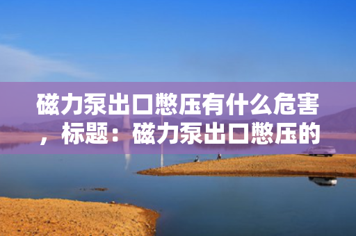 磁力泵出口憋压有什么危害，标题：磁力泵出口憋压的危害及应对措施解析