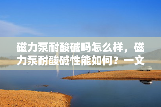 磁力泵耐酸碱吗怎么样，磁力泵耐酸碱性能如何？一文解析其耐腐蚀特性