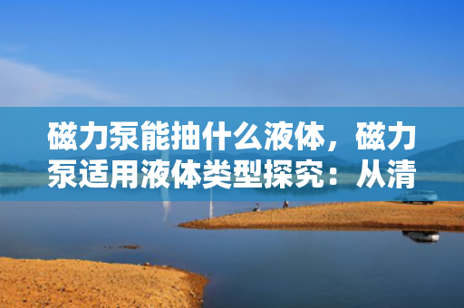 磁力泵能抽什么液体，磁力泵适用液体类型探究：从清水到腐蚀性介质一网打尽