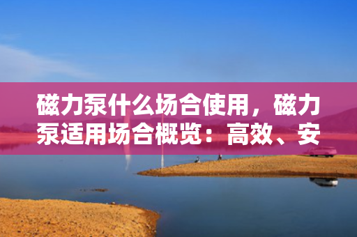 磁力泵什么场合使用，磁力泵适用场合概览：高效、安全、无泄漏的流体传输解决方案