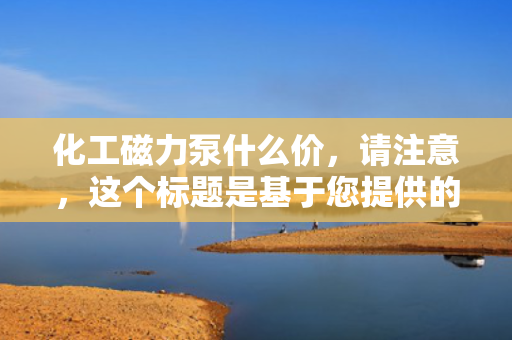 化工磁力泵什么价，请注意，这个标题是基于您提供的信息生成的，但具体的价格会根据市场、品牌、型号等多种因素有所变化。如果您需要更具体的信息，建议直接咨询相关供应商或厂家。