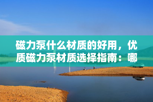 磁力泵什么材质的好用，优质磁力泵材质选择指南：哪种材质更适用？