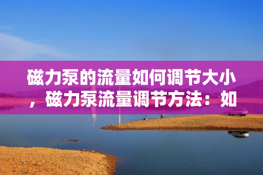 磁力泵的流量如何调节大小，磁力泵流量调节方法：如何灵活调整磁力泵的流量大小