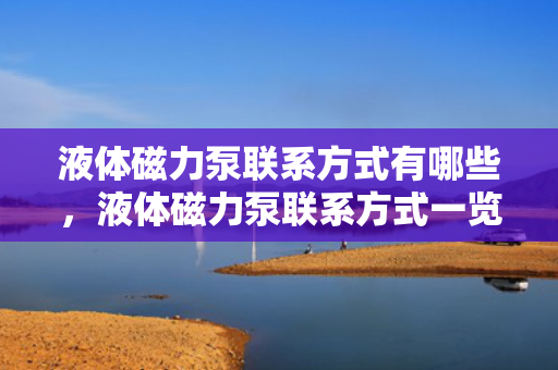 液体磁力泵联系方式有哪些，液体磁力泵联系方式一览：快速获取专业厂商与服务商的联络信息