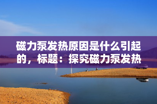 磁力泵发热原因是什么引起的，标题：探究磁力泵发热的根源：多种因素共同作用的结果